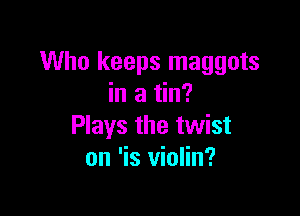 Who keeps maggots
in a tin?

Plays the twist
on 'is violin?