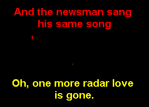 And the newsman sang
his same song

Oh, one more radar love
is gone.
