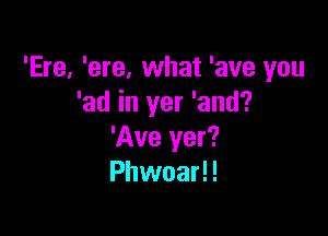 'Ere, 'ere, what 'ave you
'ad in yer 'and?

'Ave yer?
Phwoar!!