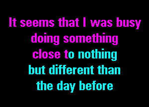 It seems that I was busy
doing something
close to nothing
but different than

the day before