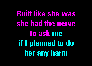 Built like she was
she had the nerve

to ask me
if I planned to do
her any harm
