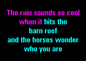 The rain sounds so cool
when it hits the

barn roof
and the horses wonder
who you are