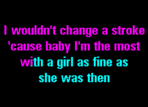 I wouldn't change a stroke
'cause baby I'm the most
with a girl as fine as
she was then