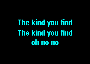 The kind you find

The kind you find
oh no no