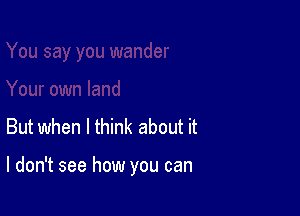 But when I think about it

I don't see how you can