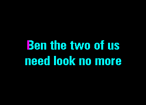 Ben the two of us

need look no more