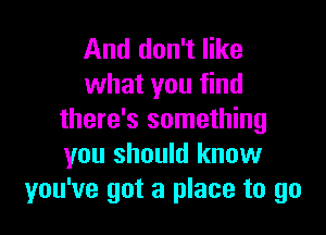 And don't like
what you find

there's something
you should know
you've got a place to go