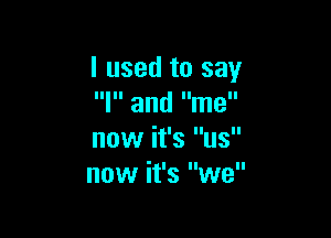 I used to say
Ill and lime

now it's us
now it's we