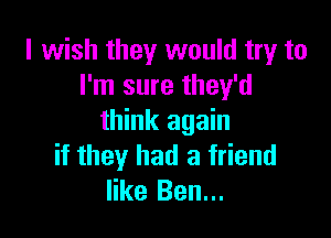 I wish they would try to
I'm sure they'd

think again
if they had a friend
like Ben...