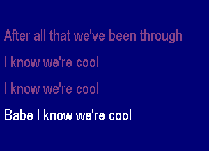 Babe I know we're cool