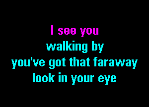 I see you
walking by

you've got that faraway
look in your eye