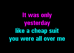 It was only
yesterday

like a cheap suit
you were all over me