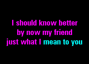 I should know better

by now my friend
iust what I mean to you