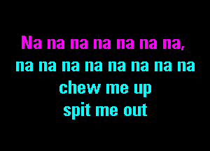 Na na na na na na na,
na na na na na na na na
chew me up
spit me out