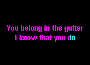 You belong in the gutter

I know that you do