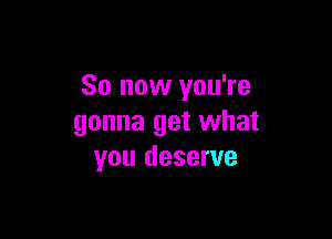 So now you're

gonna get what
you deserve