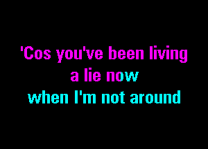 'Cos you've been living

a lie now
when I'm not around