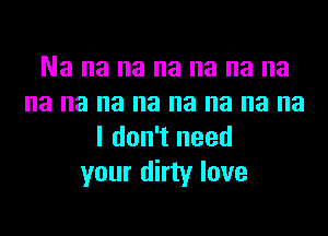 Na na na na na na na
na na na na na na na na
I don't need
your dirty love