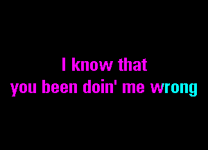 I know that

you been doin' me wrong