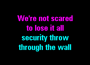 We're not scared
to lose it all

security throw
through the wall