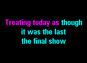 Treating today as though

it was the last
the final show