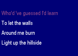 To let the walls

Around me burn
Light up the hillside