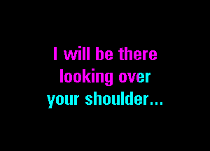 I will be there

looking over
your shoulder...