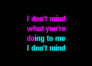 I don't mind
what you're

doing to me
I don't mind