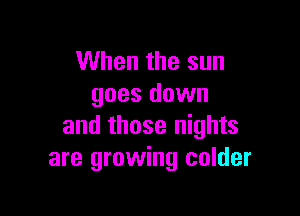 When the sun
goes down

and those nights
are growing colder