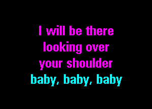 I will be there
looking over

your shoulder
bahy,baby,hahy