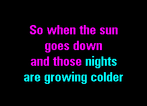 So when the sun
goes down

and those nights
are growing colder