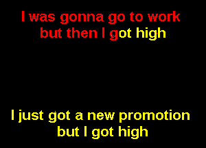 I was gonna go to work
but then I got high

ljust got a new promotion
but I got high