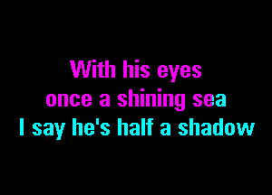 With his eyes

once a shining sea
I say he's half a shadow