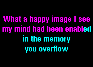 What a happy image I see
my mind had been enabled
in the memory
you overflow