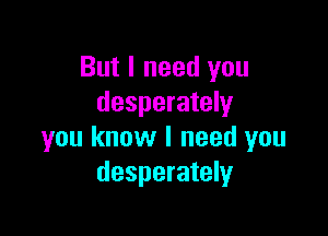 But I need you
desperately

you know I need you
desperately