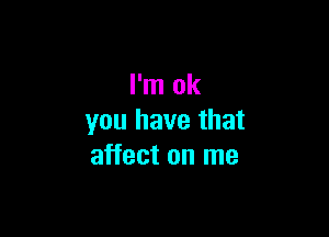 I'm ok

you have that
affect on me