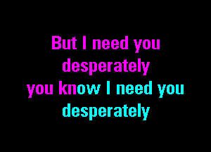 But I need you
desperately

you know I need you
desperately