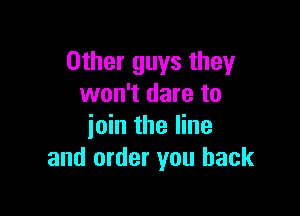 Other guys they
won't dare to

ioin the line
and order you back