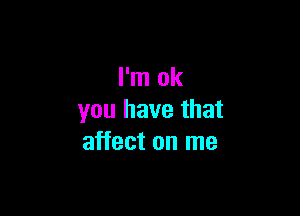 I'm ok

you have that
affect on me