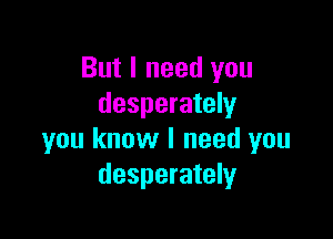 But I need you
desperately

you know I need you
desperately