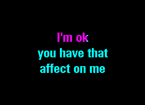 I'm ok

you have that
affect on me