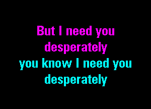 But I need you
desperately

you know I need you
desperately