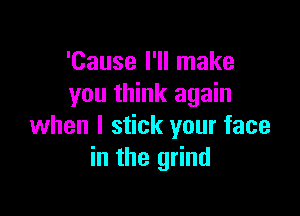 'Cause I'll make
you think again

when I stick your face
in the grind