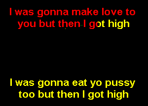 I was gonna make love to
you but then! got high

I was gonna eat yo pussy
too but then I got high
