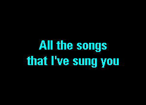 All the songs

that I've sung you