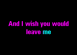 And I wish you would

leave me