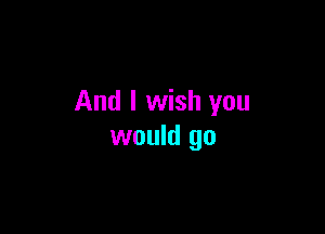 And I wish you

would go