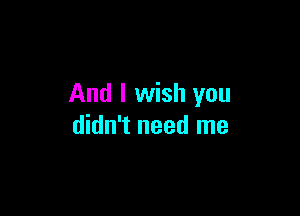 And I wish you

didn't need me