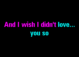 And I wish I didn't love...

you so