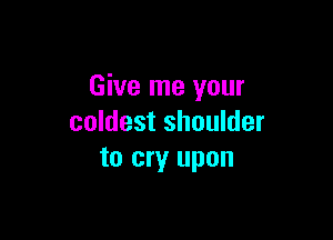 Give me your

coldest shoulder
to cry upon